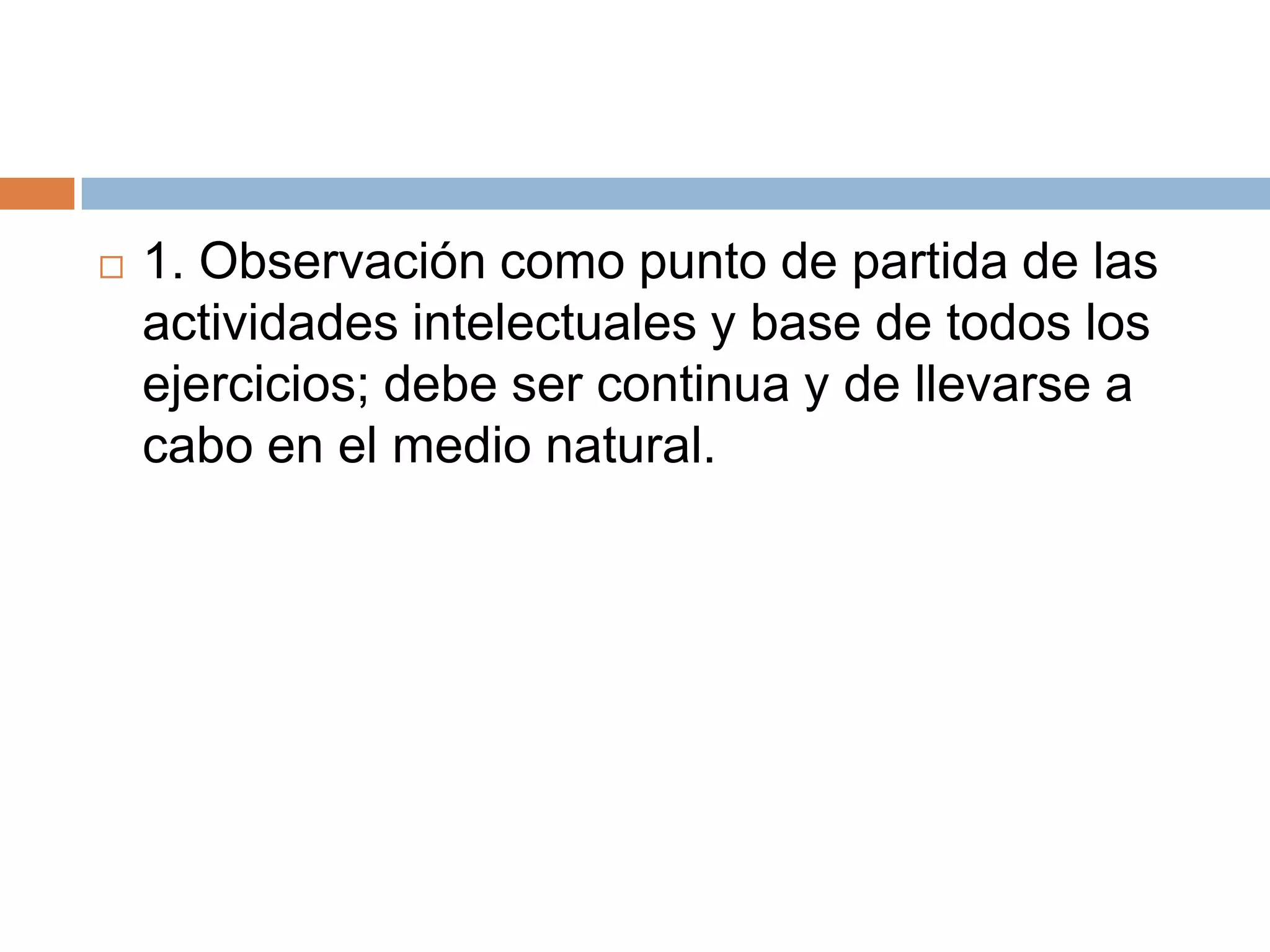    1. Observación como punto de partida de las
    actividades intelectuales y base de todos los
    ejercicios; debe ser continua y de llevarse a
    cabo en el medio natural.
 