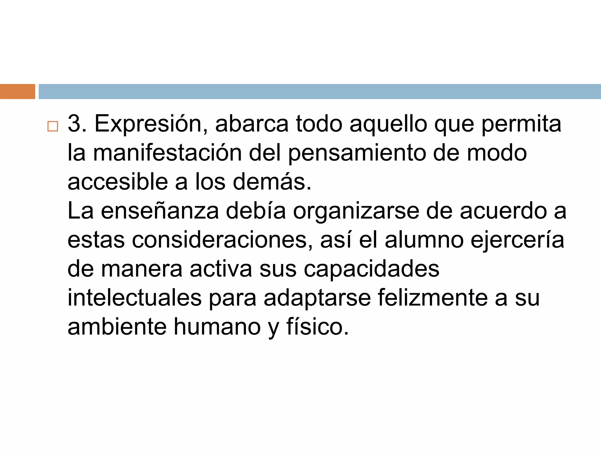   3. Expresión, abarca todo aquello que permita
    la manifestación del pensamiento de modo
    accesible a los demás.
    La enseñanza debía organizarse de acuerdo a
    estas consideraciones, así el alumno ejercería
    de manera activa sus capacidades
    intelectuales para adaptarse felizmente a su
    ambiente humano y físico.
 