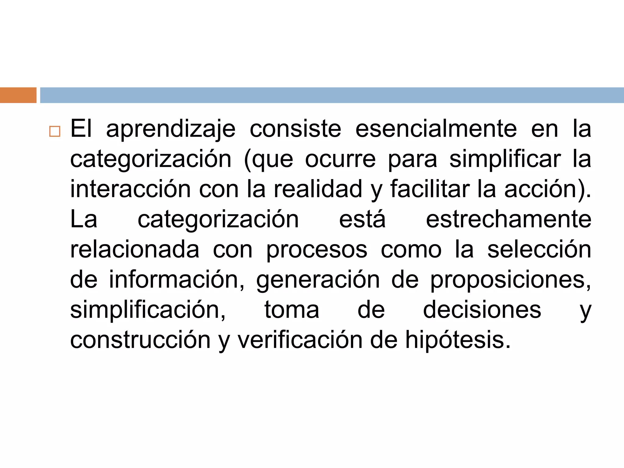    El aprendizaje consiste esencialmente en la
    categorización (que ocurre para simplificar la
    interacción con la realidad y facilitar la acción).
    La     categorización    está    estrechamente
    relacionada con procesos como la selección
    de información, generación de proposiciones,
    simplificación, toma de decisiones y
    construcción y verificación de hipótesis.
 