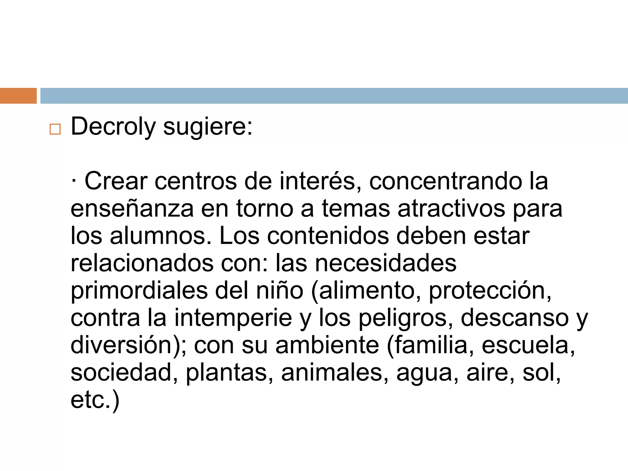    Decroly sugiere:

    · Crear centros de interés, concentrando la
    enseñanza en torno a temas atractivos para
    los alumnos. Los contenidos deben estar
    relacionados con: las necesidades
    primordiales del niño (alimento, protección,
    contra la intemperie y los peligros, descanso y
    diversión); con su ambiente (familia, escuela,
    sociedad, plantas, animales, agua, aire, sol,
    etc.)
 