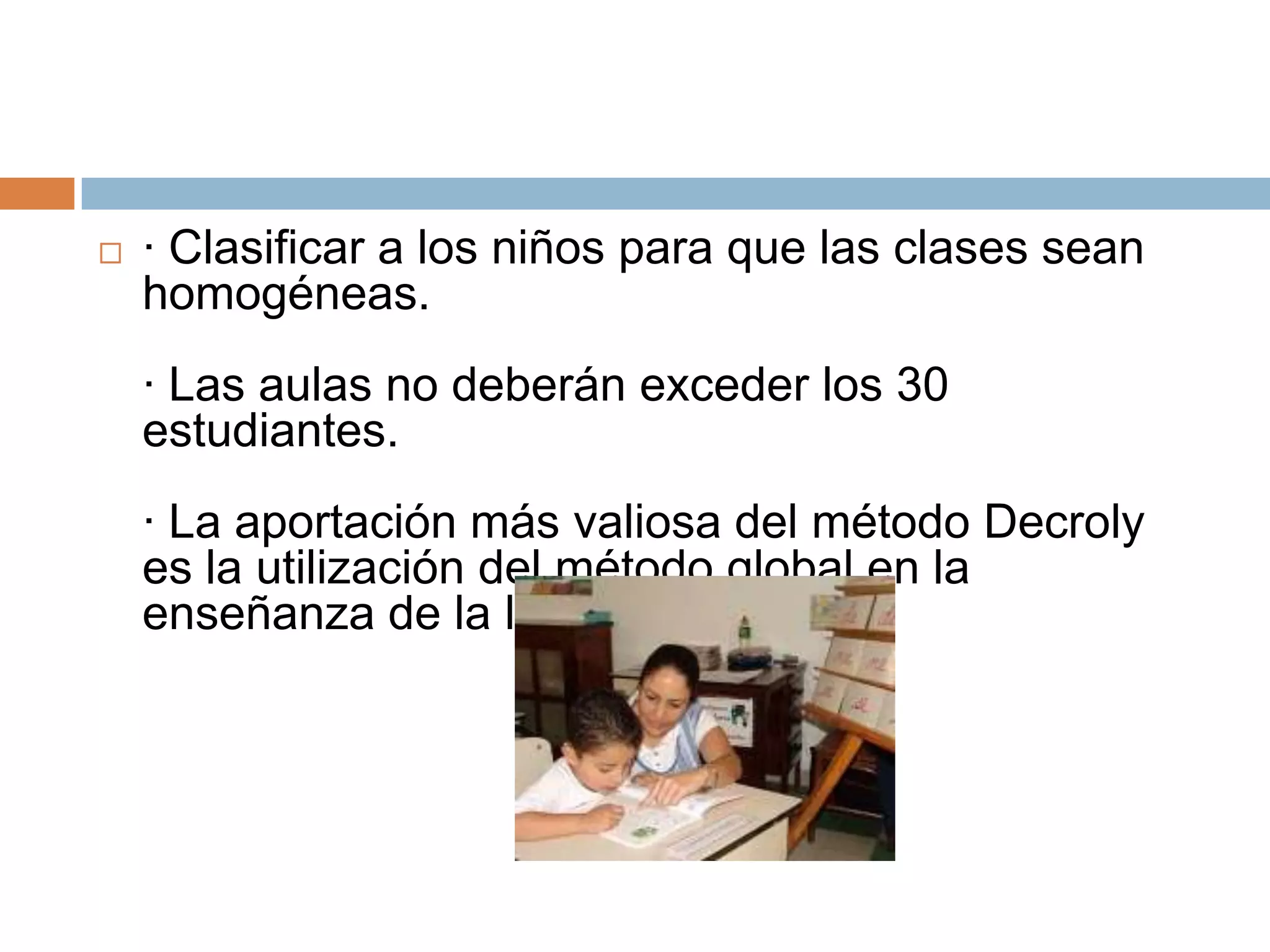    · Clasificar a los niños para que las clases sean
    homogéneas.
    · Las aulas no deberán exceder los 30
    estudiantes.
    · La aportación más valiosa del método Decroly
    es la utilización del método global en la
    enseñanza de la lecto-escritura.
 
