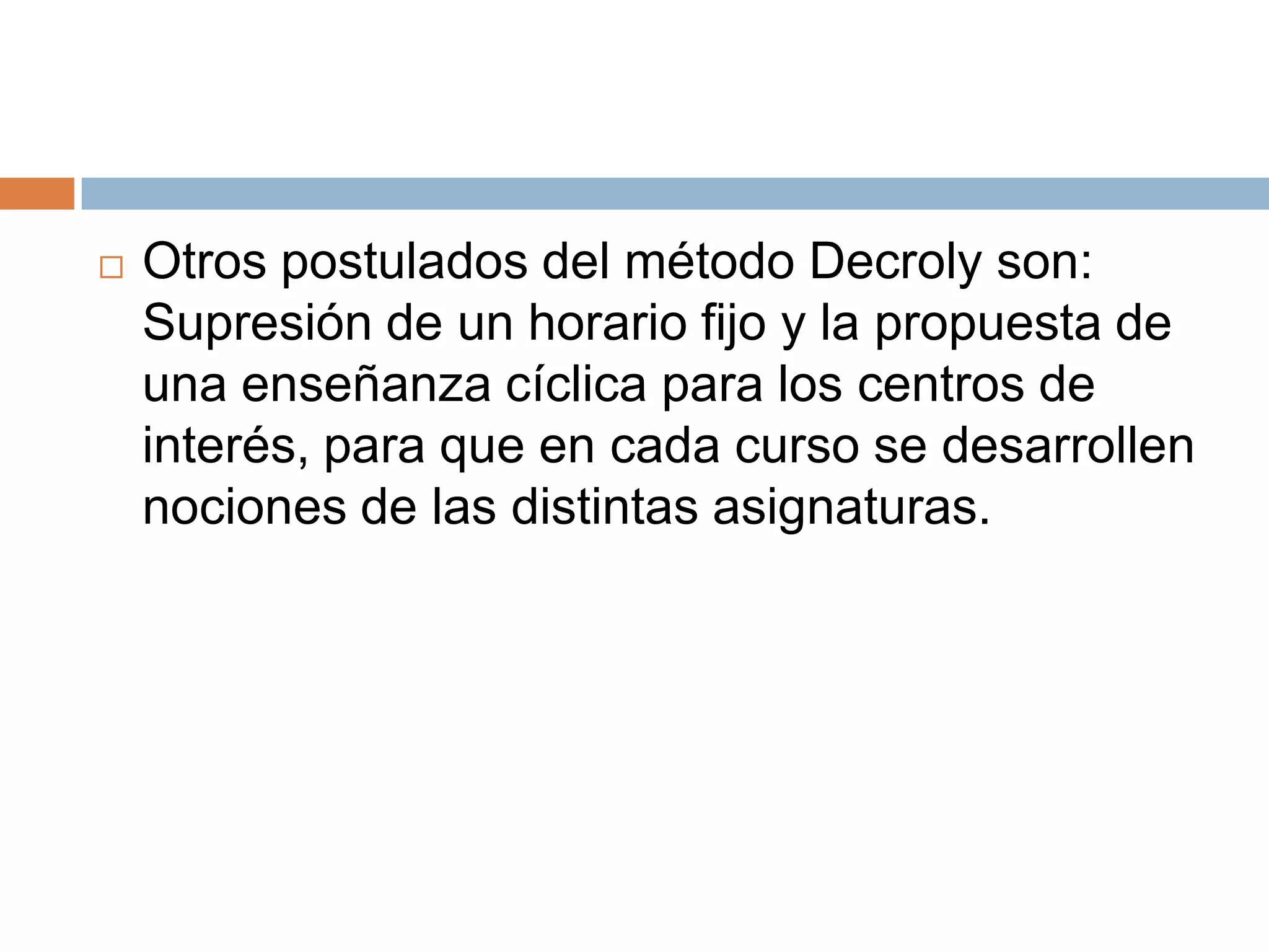    Otros postulados del método Decroly son:
    Supresión de un horario fijo y la propuesta de
    una enseñanza cíclica para los centros de
    interés, para que en cada curso se desarrollen
    nociones de las distintas asignaturas.
 