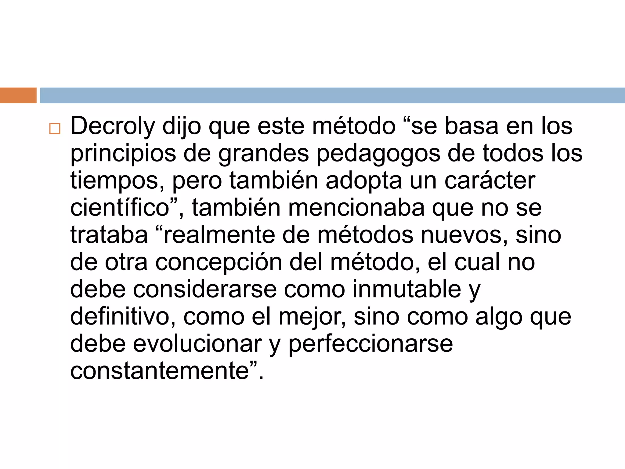    Decroly dijo que este método “se basa en los
    principios de grandes pedagogos de todos los
    tiempos, pero también adopta un carácter
    científico”, también mencionaba que no se
    trataba “realmente de métodos nuevos, sino
    de otra concepción del método, el cual no
    debe considerarse como inmutable y
    definitivo, como el mejor, sino como algo que
    debe evolucionar y perfeccionarse
    constantemente”.
 
