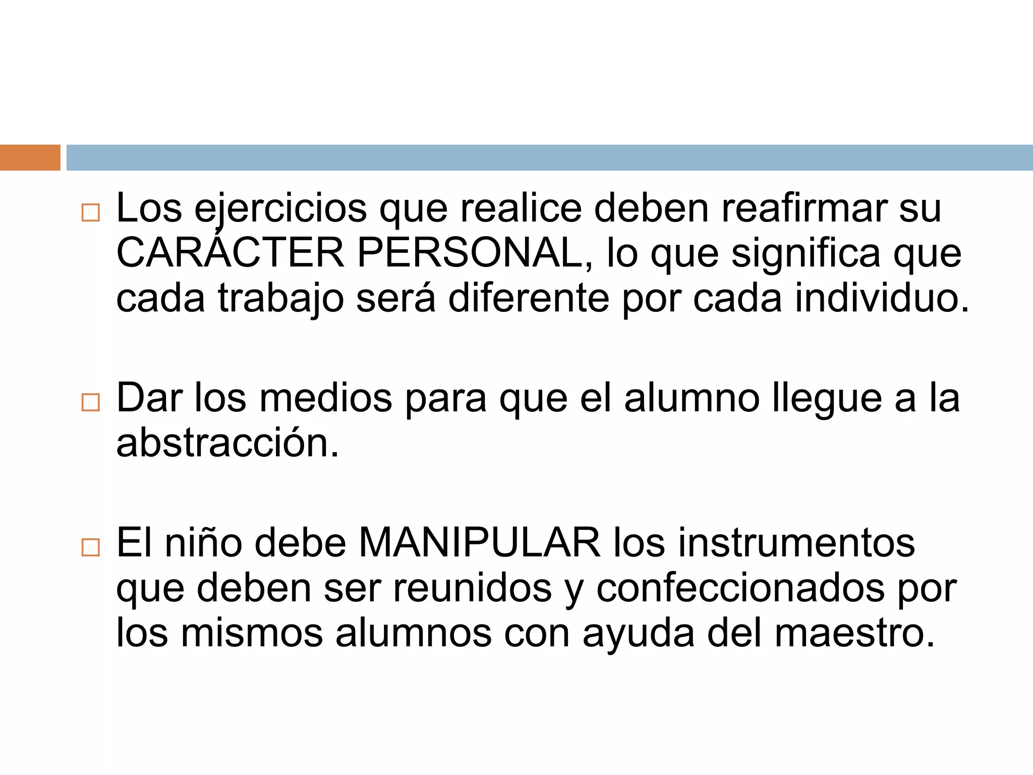    Los ejercicios que realice deben reafirmar su
    CARÁCTER PERSONAL, lo que significa que
    cada trabajo será diferente por cada individuo.

   Dar los medios para que el alumno llegue a la
    abstracción.

   El niño debe MANIPULAR los instrumentos
    que deben ser reunidos y confeccionados por
    los mismos alumnos con ayuda del maestro.
 