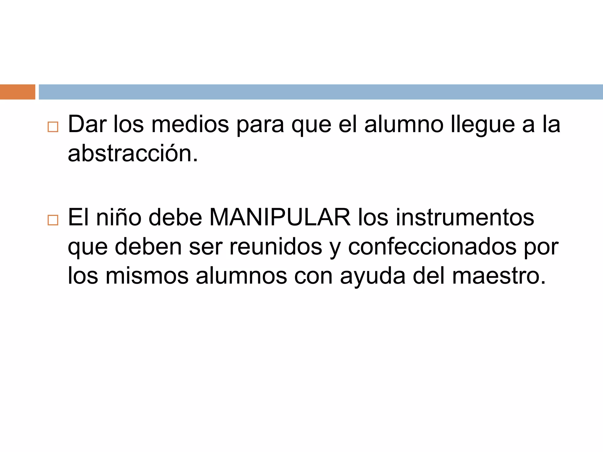    Dar los medios para que el alumno llegue a la
    abstracción.

   El niño debe MANIPULAR los instrumentos
    que deben ser reunidos y confeccionados por
    los mismos alumnos con ayuda del maestro.
 
