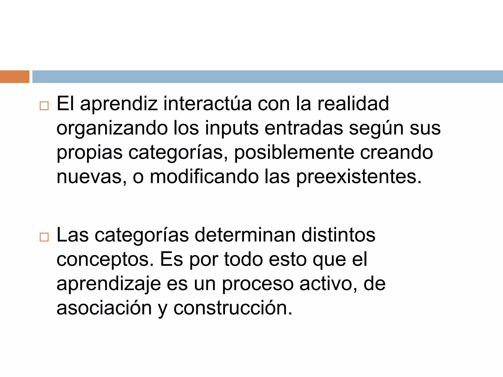    El aprendiz interactúa con la realidad
    organizando los inputs entradas según sus
    propias categorías, posiblemente creando
    nuevas, o modificando las preexistentes.

   Las categorías determinan distintos
    conceptos. Es por todo esto que el
    aprendizaje es un proceso activo, de
    asociación y construcción.
 