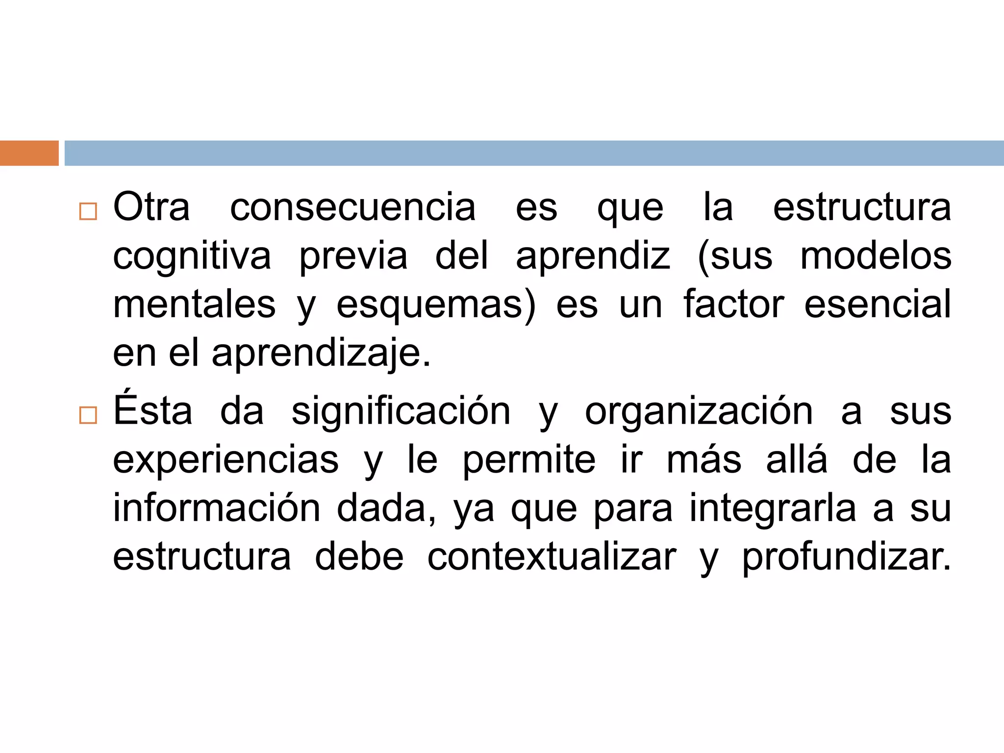    Otra consecuencia es que la estructura
    cognitiva previa del aprendiz (sus modelos
    mentales y esquemas) es un factor esencial
    en el aprendizaje.
   Ésta da significación y organización a sus
    experiencias y le permite ir más allá de la
    información dada, ya que para integrarla a su
    estructura debe contextualizar y profundizar.
 