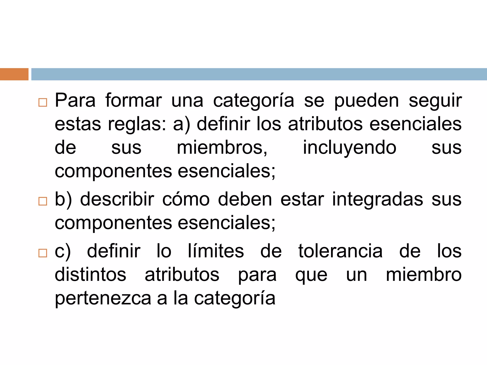    Para formar una categoría se pueden seguir
    estas reglas: a) definir los atributos esenciales
    de     sus    miembros,        incluyendo    sus
    componentes esenciales;
   b) describir cómo deben estar integradas sus
    componentes esenciales;
   c) definir lo límites de tolerancia de los
    distintos atributos para que un miembro
    pertenezca a la categoría
 