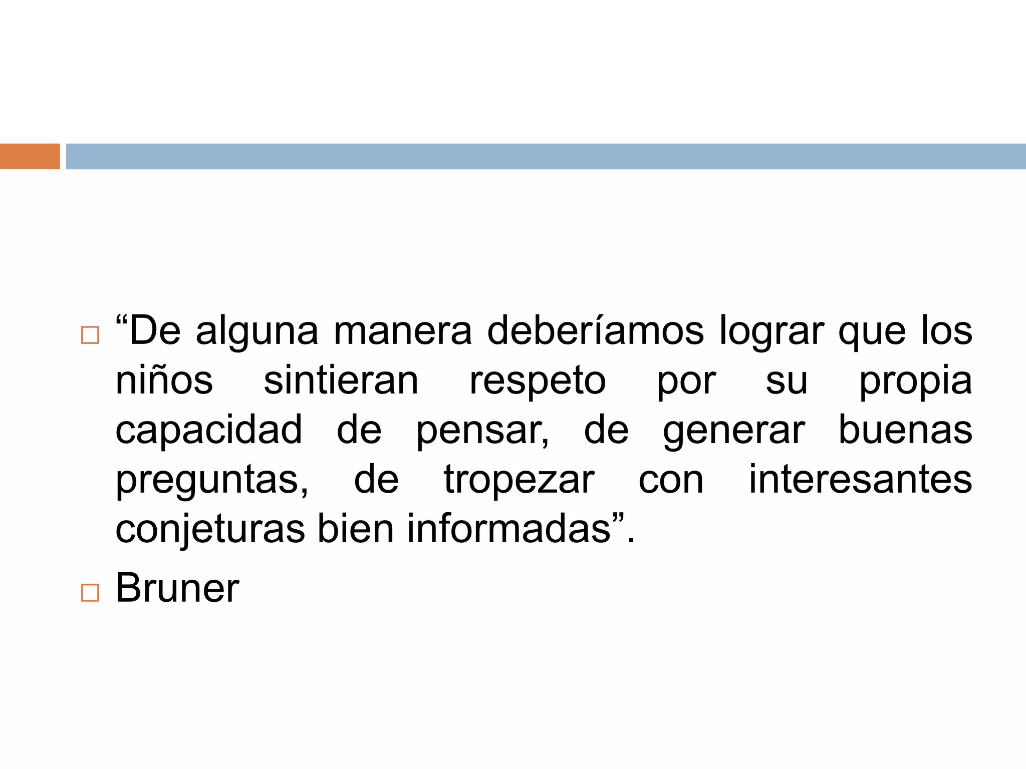    “De alguna manera deberíamos lograr que los
    niños sintieran respeto por su propia
    capacidad de pensar, de generar buenas
    preguntas, de tropezar con interesantes
    conjeturas bien informadas”.
   Bruner
 