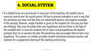 4. Social System
• It is helpful to be very structured. In most part of the teaching, the teacher has to
exercise control over the social system. He has to present examples in such a way that
the attributes are clear and that they are indeed both positive and negative examples
of the concept. However, ample freedom is given to the students for carrying out their
own thinking. They may formulate their own hypotheses and test these in the light of
the available date. In case the students fail to reject wrong hypotheses the teacher
prompts them to re-examine the data. He sometimes also persuades them to form new
hypothesis. The system, as a whole, provides smooth interaction between teacher and
students for a cooperative sharing of the teaching and learning.
14-06-2022 Dr. C. Beulah Jayarani 10
 