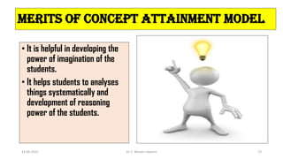 Merits of Concept Attainment Model
• It is helpful in developing the
power of imagination of the
students.
• It helps students to analyses
things systematically and
development of reasoning
power of the students.
14-06-2022 Dr. C. Beulah Jayarani 13
 