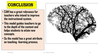 Conclusion
• CAM has a great relevance for
teachers who intend to improve
the instructional system.
• This model guides teachers to go
to the depth of the content and
helps students to attain new
concepts.
• So the model has a great attribute
on teaching -learning process.
14-06-2022 Dr. C. Beulah Jayarani 16
 