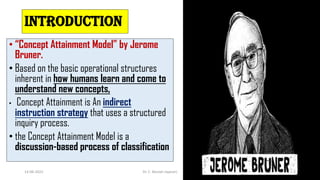 INTRODUCTION
• “Concept Attainment Model” by Jerome
Bruner.
• Based on the basic operational structures
inherent in how humans learn and come to
understand new concepts,
• Concept Attainment is An indirect
instruction strategy that uses a structured
inquiry process.
• the Concept Attainment Model is a
discussion-based process of classification
14-06-2022 Dr. C. Beulah Jayarani 2
 