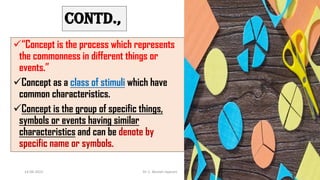 CONTD.,
“Concept is the process which represents
the commonness in different things or
events.”
Concept as a class of stimuli which have
common characteristics.
Concept is the group of specific things,
symbols or events having similar
characteristics and can be denote by
specific name or symbols.
14-06-2022 Dr. C. Beulah Jayarani 3
 