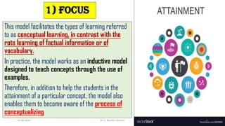 1) Focus
This model facilitates the types of learning referred
to as conceptual learning, in contrast with the
rote learning of factual information or of
vocabulary.
In practice, the model works as an inductive model
designed to teach concepts through the use of
examples.
Therefore, in addition to help the students in the
attainment of a particular concept, the model also
enables them to become aware of the process of
conceptualizing
14-06-2022 Dr. C. Beulah Jayarani 6
 