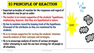 3) Principle of Reaction
• Important principles of reaction for the responses and regard of
the students may be put as under:
• The teacher is to remain supportive of the students’ hypotheses,
emphasizing, however, that they are hypothetical in nature.
• He has to maintain record by keeping track of the hypotheses
(Concept) of the attributes as they are mentioned by the
students.
• He is to remain supportive for turning the students’ attention
towards analysis of their concepts and strategies.
• He is to encourage analysis of merits of various strategies
rather attempting to seek the one best strategy for all people in
all situations.
14-06-2022 Dr. C. Beulah Jayarani 9
 