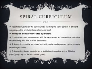 SPIRAL CURRICULUM
 Teachers must revisit the curriculum by teaching the same content in different
ways depending on students developments level.
 Principles of instruction stated by Bruners.
 1.instruction must be concerned with the experiences and context that make the
student willing and able to learn (readiness)
 2. instruction must be structured so that it can be easily grasped by the students
(spiral organization)
 3. instruction should be designed to facilitate extrapolation and or fill in the
gaps.(going beyond the information given)

 
