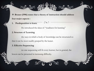  Bruner (1996) states that a theory of instruction should address
four major aspects :
1. Predisposition to learn.
He introduced the ideas of “readiness for learning”
2. Structure of Learning
the ways in which a body of knowledge can be structured so

that it can be most readily grasped by the leaner.
3. Effective Sequencing
no one sequencing will fit every learner, but in general, the
lesson can be presented in increasng difficulty.

 