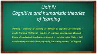 Unit IV
Cognitive and humanistic theories
of learning
Learning – meaning of learning as defined by cognitive psychologists –
Insight learning (Kohlberg) - Modes of cognitive development (Bruner) –
Stages of intellectual development (Piaget) – Learning styles (Kolb) – Self-
actualization ( Maslow) - Theory of a fully functioning person ( Carl Rogers).
 