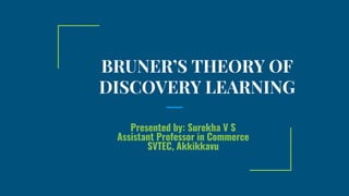 BRUNER’S THEORY OF
DISCOVERY LEARNING
Presented by: Surekha V S
Assistant Professor in Commerce
SVTEC, Akkikkavu
 