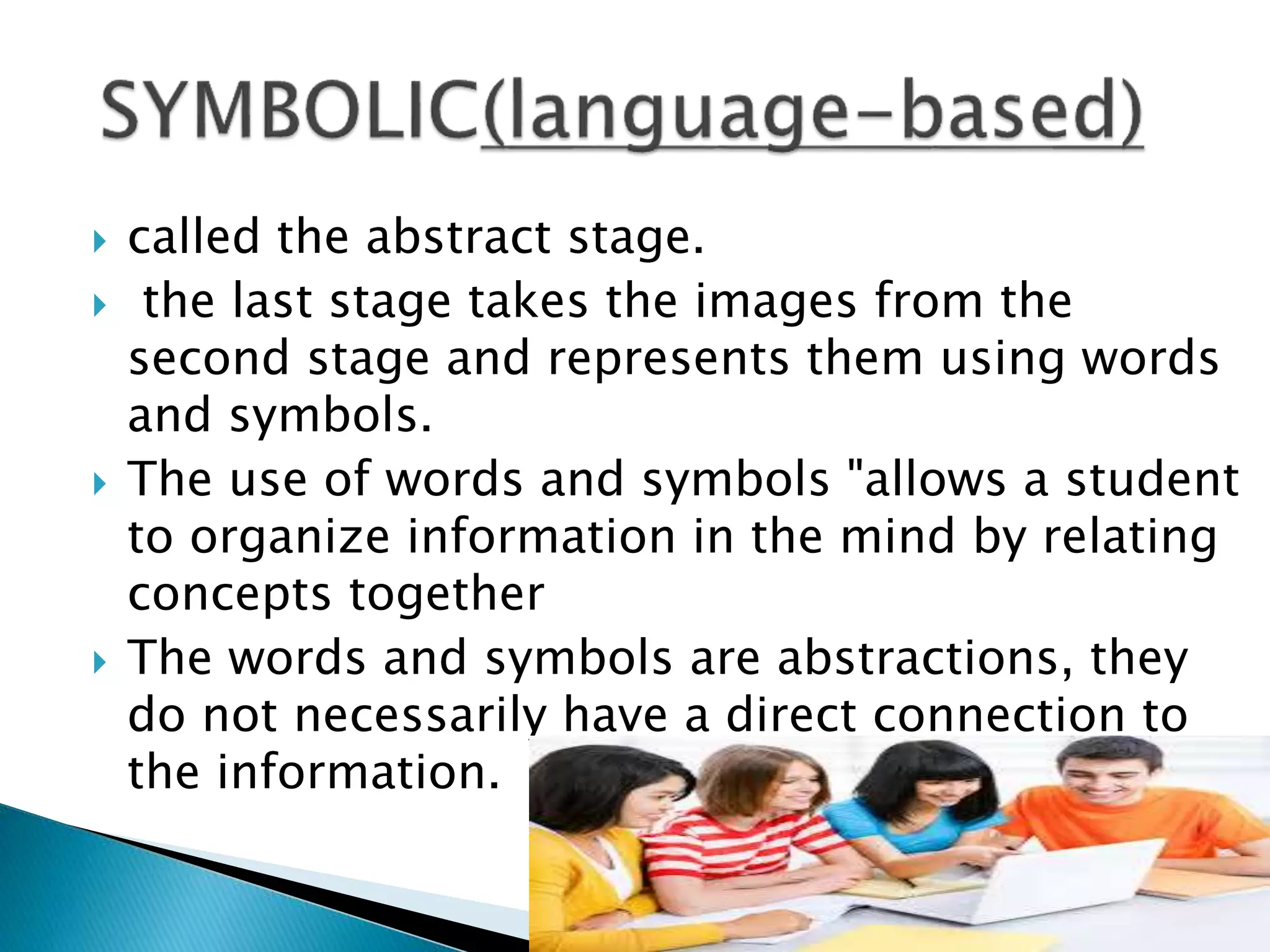  called the abstract stage.
 the last stage takes the images from the
second stage and represents them using words
and symbols.
 The use of words and symbols "allows a student
to organize information in the mind by relating
concepts together
 The words and symbols are abstractions, they
do not necessarily have a direct connection to
the information.
 