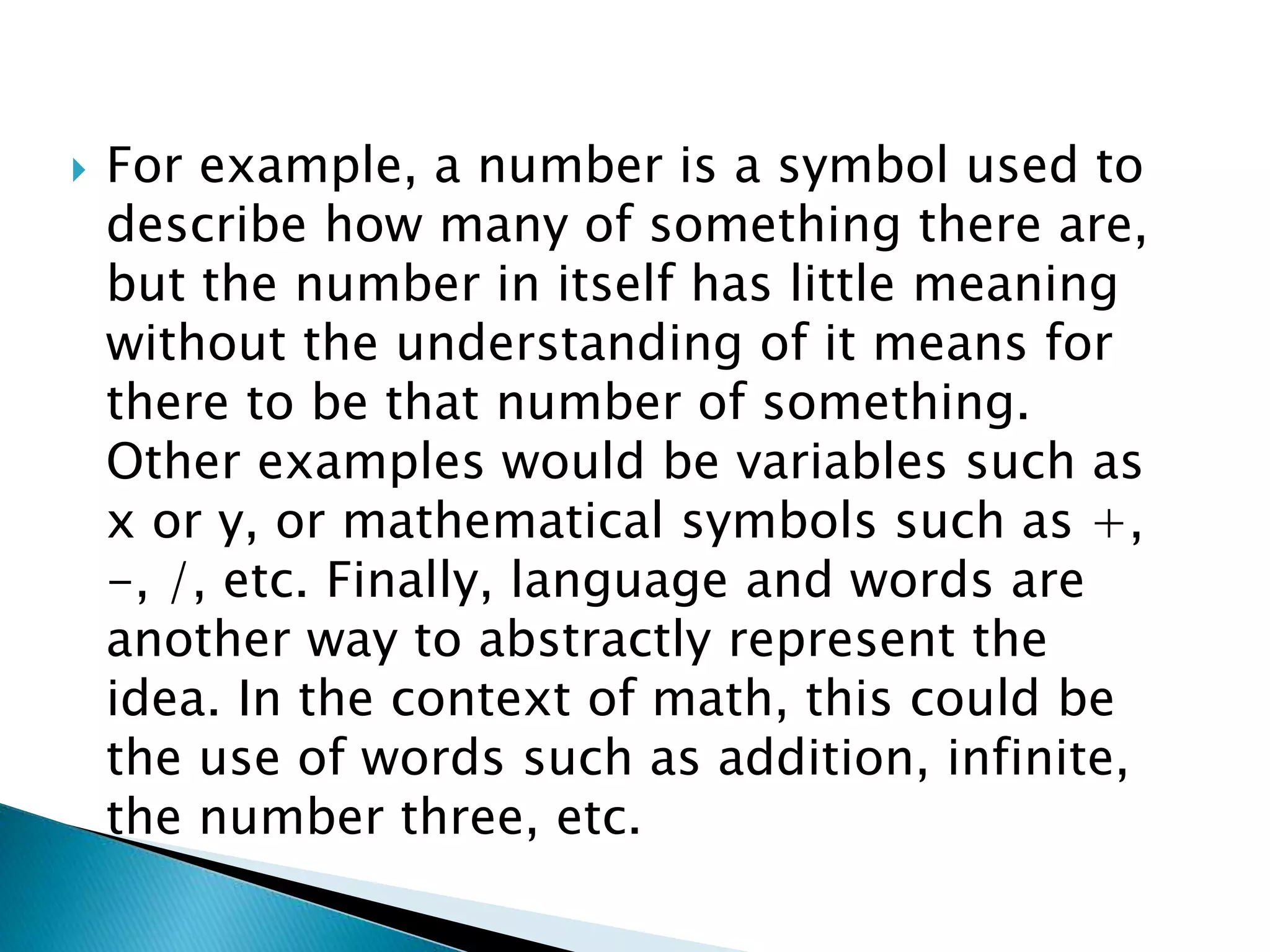  For example, a number is a symbol used to
describe how many of something there are,
but the number in itself has little meaning
without the understanding of it means for
there to be that number of something.
Other examples would be variables such as
x or y, or mathematical symbols such as +,
-, /, etc. Finally, language and words are
another way to abstractly represent the
idea. In the context of math, this could be
the use of words such as addition, infinite,
the number three, etc.
 