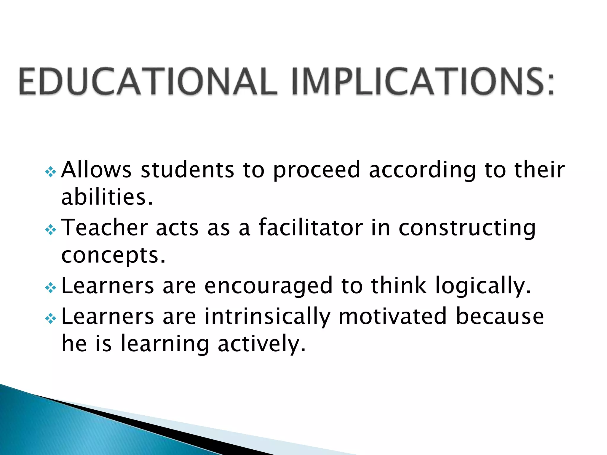  Allows students to proceed according to their
abilities.
 Teacher acts as a facilitator in constructing
concepts.
 Learners are encouraged to think logically.
 Learners are intrinsically motivated because
he is learning actively.
 