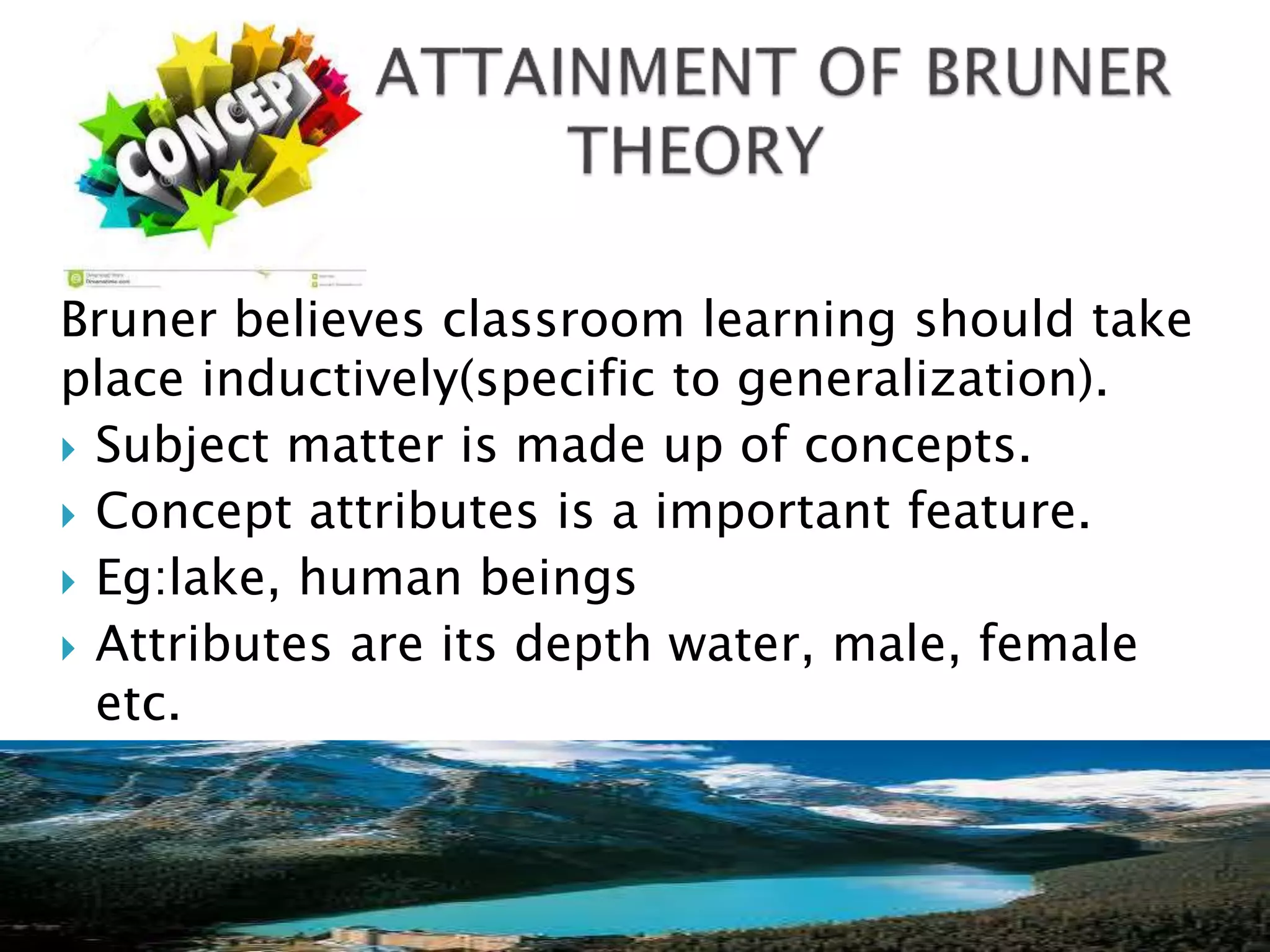 Bruner believes classroom learning should take
place inductively(specific to generalization).
 Subject matter is made up of concepts.
 Concept attributes is a important feature.
 Eg:lake, human beings
 Attributes are its depth water, male, female
etc.
 