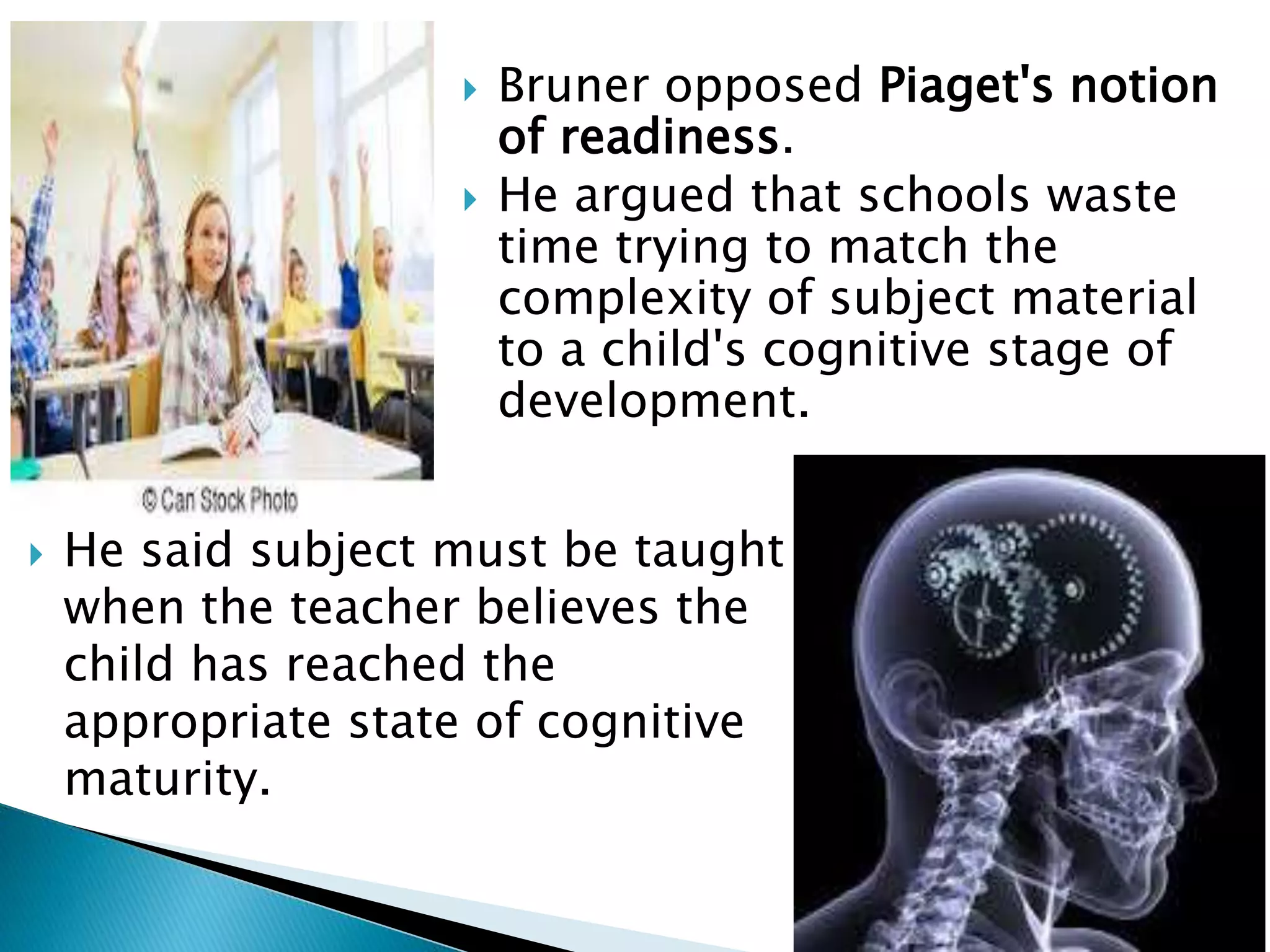  He said subject must be taught
when the teacher believes the
child has reached the
appropriate state of cognitive
maturity.
 Bruner opposed Piaget's notion
of readiness.
 He argued that schools waste
time trying to match the
complexity of subject material
to a child's cognitive stage of
development.
 