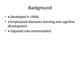 Background
• • Developed in 1960s
• • Emphasized discovery learning and cognitive
development
• • Opposed rote memorization
 