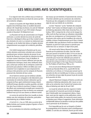 10 DOSSIER FLUOR
À ce stage de notre récit, arrêtons-nous un instant sur
la valeur morale des hommes soi-disant de science qui font
de la recherche «dirigée».
Laissons ici la parole à M. Roger Bédard, des Métal-
lurgistes Unis d’Amérique. Dans un excellent document
adressé à M. Claude Ryan du Devoir, à la suite de l’éditorial
de ce dernier en date du 21 juin 1972 intitulé «Pourquoi
craindre la ﬂuoration?, M. Bédard écrit ceci:
«La ﬂuoration de l’eau de consommation est d’origine
américaine. La section dentaire du service de santé des
États-Unis a développé la thèse que le ﬂuor rendait la dent
plus résistante à la carie à un moment où relativement peu
de progrès ou de résultat était obtenu en hygiène dentaire
comparativement aux progrès de la médecine, pénicilline,
etc.
«Cet intérêt marqué pour la ﬂuoration par les asso-
ciations dentaires américaines coïncidait avec un besoin
grandissant pour certaines industries de prouver la non
toxicité des ﬂuorures. En particulier les industries du métal
en fusion comme l’aluminium, l’acier, le béryllium, le
magnésium, le cuivre et d’autres rafﬁneries ainsi que des
manufacturiers de briques, émail, vitres, fertilisants chimi-
ques, surtout que certaines de ces entreprises avaient été
poursuivies pour plusieurs millions de dollars pour avoir
contaminé l’air, la végétation et aussi empoisonné les
animaux et des personnes avec les composés de ﬂuorures
provenant des cheminées de leurs usines.
«Il est facile de conclure que de nombreux subsides
ont été versés par ces compagnies à des laboratoires pour
la promotion de recherches tentant à démontrer que les
composés de ﬂuor, agent extrêmement toxique, étaient
inoffensifs lorsque absorbés en petites quantités, soit dans
l’air, dans l’eau et même la nourriture. Et depuis ce temps,
des efforts sont constamment accomplis pour convaincre la
profession médicale que le ﬂuor est devenu non seulement
inoffensif mais qu’il est aussi devenu un élément nutritif.
«Le service de santé des États-Unis travaille en étroite
relation avec des institutions de recherches, particulière-
ment Kettering Lab. et Mellon Institute.
«C’est le Dr G. L. Cox, en 1939, alors au service de la
Mellon Institute, qui le premier proposa d’ajouter ce ﬂuor à
l’eau de consommation.
«Si ces institutions de recherches scientiﬁques font
des travaux qui sont destinés à l’avancement des sciences,
il faut bien admettre que les conclusions des recherches
ﬁnancées par des compagnies ne doivent pas avoir pour
objet de nuire aux intérêts de ces dernières.
«Le livre “Fluorosis” sur les “bienfaits des composés
du ﬂuor” dont l’auteur est Edward Largent, est un produit
de Kettering Laboratories (Ohio State University Press, Co-
lumbus, 1961). L’unique but de ce livre est de masquer les
effets nocifs du ﬂuor tant dans ses utilisations industrielles
que dans ses conséquences sur l’environnement. Il tenta
de prouver, entre autres, que les travailleurs des usines de
cryolithe, victimes d’empoisonnement par le ﬂuor, n’étaient
pas malades.Alors que plusieurs d’entre eux étaient rendus
impotents au point de ne plus pouvoir se pencher pour
mettre leurs bas ou ramasser un objet à leurs pieds.
«On verrait mal la Tobacco Research Foundation,
ﬁnancée par les producteurs du tabac, faire des recher-
ches pour prouver la nocivité du tabac. Et il en est ainsi de
l‘American Sugar Foundation, qui paye des millions à des
universités pour trouver des méthodes pour prévenir la
carie dentaire sans restreindre la consommation du sucre
(Seventh Annual Report of the Sugar Research Foundation
Inc.The Problem of Tooth Decay 1950, p. 23.)
«Il en est ainsi de la McIntyre Research Foundation
ﬁnancée par Noranda Mines & Co., quand elle fait des
recherches sur la silicose, ce n’est pas pour prouver que la
poussière de silice est mortelle pour le mineur, au contraire,
ces recherches ont pour objet de prouver le peu de nocivité
de la poussière de silice.
«Quand l’Aluminum Company of America accorde une
subvention à Kettering Laboratories, elle s’assure un con-
trôle sur les recherches.Voici l’article 8 de l’entente entre
Alcoa et Kettering Lab. daté du 30 avril 1947:
«Le travail de recherche doit être organisé et réalisé
par l’université et l’université aura le droit de divulguer
dans l’intérêt public tout renseignement obtenu. Cepen-
dant, avant que des rapports ou des publications scienti-
ﬁques soient rendus publics, les manuscrits seront soumis
au donateur pour critique et suggestions.Toute information
conﬁdentielle obtenue du donateur ne doit pas être publiée
sans la permission du dit donateur.»
Il est impossible que les avis sur lesquels se fondent
les propagandistes de la ﬂuoration soient scientiﬁquement
valables. Ce sont des avis intéressés, fournis par des institu-
LES MEILLEURS AVIS SCIENTIFIQUES.
 