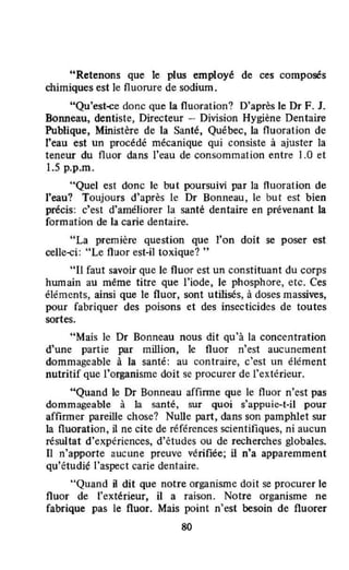 "Retenons que le plus employé de ces composés
chimiques est le fluorure de sodium.
"Qu'est-ce donc que la fluoration? D'après le Dr F. J.
BoJUleau, dentiste, Directeur - Division Hygiène Dentaire
Publique, Ministère de la Santé, Québec, la fluoration de
l'eau est un procédé mécanique qui consiste à ajuster la
teneur du fluor dans l'eau de consommation entre 1.0 et
1.5 p.p.m.
"Quel est donc le but poursuivi par la fluoration de
l'eau? Toujours d'après le Dr Bonneau, le but est bien
précis: c'est d'améliorer la santé dentaire en prévenant la
formation de la carie dentaire.
"La première question que l'on doit se poser est
celle-ci: "Le fluor est-il toxique? ..
"II faut savoir que le fluor est un constituant du corps
humain au même titre que l'iode, le phosphore, etc. Ces
éléments, ainsi que le fluor, sont utiJisés, à doses massives,
pour fabriquer des poisons et des insecticides de toutes
sortes.
"Mais le Dr Bonneau nous dit Qu'à la concentration
d'une partie par million, le fluor n'est aucunement
dommageable à la santé: au contraire, c'est un élément
nutritif que l'organisme doit se procurer de l'extérieur.
"Quand le Dr Bonneau affirme que le fluor n'est pas
dommageable à la santé, sur quoi s'appuie-t-il pour
affirmer pareille chose? NuUe part, dans son pamphlet sur
la fluoration, il ne cite de références scientifiques, ni aucun
résultat d'expériences, d'études ou de recherches globales.
[) n'apporte aucune preuve vérifiée; il n'a apparemment
qu'étudié l'aspect carie dentaire.
"Quand il dit que notre organisme doit se procurer le
fluor de l'extérieur, il a raison. Notre organisme ne
fabrique pas le fluor. Mais point n'est besoin de fluorer
80
 