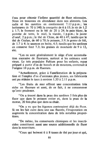l'eau pour obtenir l'infime quantité de fluor nécessaire.
Nous en trouvons en abondance dans nos aliments. Les
radis et les carottes en contiennent 7.13 p.p.m.; les
betteraves de 70 à 140; la courgette de 6 à 15; le riz de 1.2
à L7; le froment ou le blé de 20 à 24; le pain blanc, la
pomme de terre, le miel, la viande, 1 p_p.m.; le jaune
d'oeuf, 2 p_p.m.; le thé de Chine, de 40 à 47, tandis que le
thé de Ceylan, de 60 à 70; le poisson, 3.9; le genne de blé,
de 1.7 à 4; le saumon en boîte, 4.5; tandis que les sardines
en conserve font 7.3; les graines de moutarde de 9 à 12,
etc.
"Les os sont généralement le siège d'une accumula--
tion excessive de fluorures, surtout si les animaux sont
vieux. Le très populaire Pablum pour les enfants, repas
préparé à partir d'os de boeufs et de moutons, contenait à
l'origine 18 p.p.m. de fluorure.
..Actuellement, grâce à l'amélioration de la prépara-
tion et l'emploi d'os d'animaux plus jeunes, ses fabricants
ont pu réduire le taux à environ 1.33 à 2.11 p.p.m.
"Les fruits de mer offrent une concentration très
riche en fluorwe et sont, de ce fait, à ne consommer
qu'avec prudence.
"On a trouvé dans la peau des sardines 5 fois plus de
fluor que dans le poisson entier et, dans la peau de la
morue, 20 fois plus que dans sa chair.
"On a vu que les légumes contenaient déjà du fluor.
Si on les fait cuire dans une eau fluorée, l'évaporation en
augmente la concentration dans de très notables propor-
tions.
"De même, les conservants chimiques et les insecti-
cides constituent aussi une source additionnelle de fluor
dans la nourriture.
"Ceux qui lxJivent 6 à 8 tasses de thé par jour et qui,
81
 