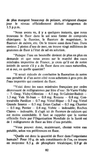 de plus mangent beaucoup de poisson, atteignent chaque
jour le niveau officiellement déclaré dangereux de
J.S p.p.m.
"Nous avons vu, il y a quelques instants, que nous
trouvons le fluor dans le sol sous forme de composés
chimiques: la fluorine, le fluorure de magnésium , le
fluorure de cuivre, etc. On le trouve aussi dans l'eau. Dans
environ 2 pintes d'eau de mer, on trouve vingt millièmes de
grammes de fluor à l'état de sel en solution.
"Puisque l'eau en bouteille devient de plus en plus en
demande et Que nous avons sur le marché des eaux
minérales importées de France, je crois qu'il est de notre
intérét de savoir s'il y a du fluor dans ces eaux naturelles,
et si oui, en quelle quantité?
" Il ~rait ridicule de combattre la fluoration de notre
eau potable si d'un autre côté nous achetons à gros prix. de
l'eau importée qui contient du fluor.
"Voici donc les eaux minérales françaises par ordre
décroissant de milligrammes par litre d'cau : St-Varre-Vichy
- 7. Omg; Vichy-Célestins - 4.5 mg; St-Galnier-Badoit -
1.3 mg; Vals St-Jean - 0.8 mg; Rozana - 0.8 mg; Con-
trexéville Pavillon - 0.7 mg; Vittel Hépar - 0.7 mg; Vittel
Grande Source - 0.5 mg; Evian Cachat - 0.5 mg; Charrier
- 0.5 mg; Perrier - 0.4 mg; Volvic - indosable; Roches
Claires - indosable. Il s'agit ici de fluorure de calcium qui
est moins assimilable. Il faut se rappeler que la norme
officielle fixée par l'Organisation Mondiale de la Santé est
de 1 milligramme de fluor au litre d'eau potable.
"Vous pouvez donc, maintenant, choiSÎr votre eau
potable, selon vos préférences en fluor.
"Quelle est donc la quantité de fluor dans l'organisme
hwnain? Pour 10 g. de sels constituants de l'os, on trouve
en moyenne 8.5 g. de phosphate tricalcique; 0.9 gr de
82
 