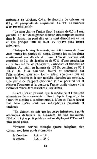 carbonate de calcium; 0.4 g. de fluorure de calcium et
O.2g. de phosphate de magnésium. Ce 4% de fluorure
n'est pas négligeable.
"Le sang charrie l'anion fluor à raison de 0.5 à 1 mg.
par litre. Du fait de la grande dilution des composés fluorés
dans le plasma, on peut dire qu'ils sont dissociés en entier
et que presque tout le fluor s'y trouve sous forme
alÙonique.
"Puisque le sang le charTie, on doit trouver du fluor
dans toutes les parties du corps. Comme les os, les dent!
contiennent des dérivés du fluor. L'émail dentaire est
constitué de 3% de dentine et de 97% d'une association
saline très intime de phosphate, carbonate et fluorure de
calcium. Au total, un homme de 1541b. contient de 9S à
100 g. de fluor combiné, fourni et renouvelé par
l'alimentation sous une forme saJjne complexe qui en
assure la fixation et la non-nocivite, dans les cas normaux.
Une partie de l'apport quotidien se fixe pour édifier et
rénover l'ossature et la denture; l'autre partie circule et se
trouve éliminée dans les selles et les urines.
Je note, ici en passant, que la médecine et "industrie
alimentaire de conserverie utilisent depuis longtemps les
fluorures alcalins et alcalinoterreux. L'une et l'autre savent
fort bien qu'ils sont des antiseptiques puissants et
toxiques.
"En chimie, on sait que les corps halogènes, â pOids
atomiques différents, se déplacent les uns les autres,
l'élément à plus petit poids atomique déplaçant l'élément à
plus grand poids.
"Prenons comme exemple quatre halogènes bien
connus avec leurs poids atomiques.
la Ouorine:
le chlore:
P.A. - 19
P.A. - 35.5
83
 