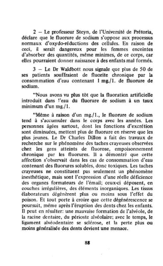 2 - Le professeur Steyn, de l'Université de Prétoria,
déclare que le fluorure de sodium s'oppose aux processus
normaux d'oxydo-réductions des cellules. En raison de
ceci, il serait dangereux pour les femmes enceintes
d'absorber des quantités, même minimes, de ce corps, car
eUes pourraient donner naissance à des enfants mal fonnés.
3 - Le Dr Waldbott nous signale que plus de 50 de
ses patients souffraient de fluorite chronique par la
consommation d'eau contenant 1 mg./l. de fluorure de
sodium.
" Nous avons vu plus tôt que la fluoration artificielle
introduit dans !'eau du fluorure de sodium à un taux
minimum d'un mg../ l .
"Même à raison d'un mg./l ., le fluorure de sodium
tend à s'accumuler dans le corps avec les années. Les
personnes âgées surtout, dont les fonctions d'excrétion
sont diminuées, mettent plus de fluorure en réserve que les
plus jeunes. Le Dr Charles DiDon a fait des travaux de
recherche sur le phénomène des taches crayeuses observées
chez les gens atteints de nuorose, empoisonnement
chronique par les fluorures. Il a démontré que cette
affection s'observait dans les cas de consommat ion d'eau
contenant des fluorures solubles, donc toxiques. Les taches
crayeuses ne constituent pas seulement un phénomène
inesthétique. mais sont l'expression d'une réelle déficience
des organes formateurs de l'émail; ceux~j déposent, en
couches irrégulières, des éléments inorganiques. Les tissus
élaborateurs dégénèrent plus ou moins sous l'effet du
poison. Et tout porte à croire que cette dégénérescence se
poursuit, même après l'éruption des dents chetles enfants.
Il peut en résulter: une mauvaise formation de l'alvéole, de
la racine dentaire, du périoste alvéolaire; avec le temps, le
ligament avéodentaire se sclérose, et la perte plus ou
moins généralisée des dents devient une menace.
SI
 