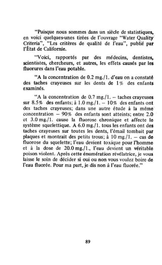 "Puisque nous sommes dans un siècle de statistique~
en voici quelques-unes tirées de l'ouvrage "Water Quality·
Criteria", "Les critères de qualité de l'eau", publié par
l'htat de Californie.
"Voici, rapportés par des médecins, dentistes,
scientistes, chercheurs, et autres, les effets causés par les
fluorures dans l'eau potable.
uA la concentration de 0.2 mg./ l. d'eau on a constat~
des taches crayeuses sur les dents de 1% des enfants
• •
exammes.
"A la concentration de 0.7 mg.fl. - taches crayeuses
SUT 8.5% des enfants; à 1.0 mg.fl. - 10% des enfants ont
des taches crayeuses; dans une autre étude à la même·
concentration - 90 % des enfants sont atteints; entre 2.0
ct 3.0 mg.fl. cause la fluorose chronique et affecte le
système squelettique. A 6.0 mg./ 1. tous les enfants ont des
taches crayeuses sur toutes les dents, l'émail tombait par
plaques et montrait des petits trous; à IO mg./!. - cas de
fluorose du squelette; l'eau devient toxique pour l'homme
et à la dose de 20.0 mg.f l .• l'eau devient un véritable
poison violent. Après cette énumération révélatrice, je vous
laisse le soin de décider si oui ou non vous voulez boire de
l'eau fluorée. Pour ma part, je dis non à l'eau nuorée."
8~
 