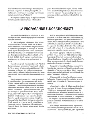 11DOCTEUR JEAN-MARC BRUNET N.D.
tions de recherches subventionnées par des compagnies
désireuses uniquement de réaliser plus de proﬁts. Les
meilleurs avis scientiﬁques ne peuvent pas provenir de ces
institutions de recherches “achetées”!
On comprend que dans un pays où règne le libéralisme
économique, certaines compagnies se ﬁchent du bien
public et veuillent par tous les moyens possibles vendre
même leurs déchets les plus toxiques. Ce qu’on comprend
moins bien cependant c’est que nos dirigeants gouver-
nementaux tombent aussi facilement dans les ﬁlets des
ﬁnanciers.
LA PROPAGANDE FLUORATIONNISTE
Poursuivons l’histoire cachée de la ﬂuoration en jetant
un coup d’œil sur la machine de propagande utilisée pour
imposer la ﬂuoration.
En 1948, un événement crucial survint dans l’histoire
de la ﬂuoration.Aux États-Unis, dans la ville de Donora,
durant une semaine, un air fortement chargé de pollution
ﬁt vingt morts.Après enquête on trouva que les ﬂuorures
étaient responsables de ces morts. Comme la compagnie
U.S. Steel soutenait que son usine de Donora ne pouvait
pas être responsable de cette pollution de l’air, le Service
de Santé des États-Unis ﬁt sa propre enquête et conclut
qu’uniquement un mélange de gaz avait pu causer ce
morts.
Peu de temps après le désastre de Donora, le Président
Truman institua une commission d’enquête sur la pollution
de l’air. Le rapport de la commission, publié en mai 1950,
indiqua que les ﬂuorures sont extrêmement dangereux
comme matières polluantes de l’environnement. Les propa-
gandistes de la ﬂuoration venaient donc de recevoir un dur
coup.
Malgré ce rapport, ou peut-être à cause de ce rapport,
ils intensiﬁèrent leurs efforts pour convaincre le Service
de Santé Publique des États-Unis d’endosser la ﬂuoration.
Déjà en 1945, cet organisme gouvernemental envisageait
sérieusement la ﬂuoration comme solution au mal univer-
sel de ta carie dentaire. Cependant, les recherches n’ayant
pas encore prouvé que la ﬂuoration était efﬁcace et sans
danger, le Service faisait preuve d’une certaine prudence.
On décida donc de procéder à une expérience. On allait
ﬂuorer les eaux de consommation de deux villes pilotes.
Newburg, N.Y. et Grand Rapids, Michigan furent choisies.
L’étude porterait sur 10 ans.Au bout de cette période, on
comparerait ces deux villes avec des villes avoisinantes.
On verrait alors si, effectivement, le taux de carie dentaire
allait baisser.
Mais les propagandistes de la ﬂuoration ne voulaient
pas perdre 10 ans. MM. Bull et Frisch parcoururent le pays,
vendant au grand public l’idée que la ﬂuoration était né-
cessaire.Ainsi le public pourrait faire pression sur le Service
de Santé Publique pour qu’il admette la ﬂuoration.Tous
les arguments étaient bons. On émettait l’idée que l’image
que le public se faisait du Service de Santé se détériorait à
cause de son opposition insensée au progrès.
Les pressions appliquées par Bull et ses confrères
portèrent fruit. Le premier juin 1950, soit bien avant que
la période de 10 ans ﬁxée pour comparer les résultats
obtenus dans les deux villes pilotes, le Service de Santé Pu-
blique annonça que toutes les villes désirant la ﬂuoration
devaient être fortement encouragées.
Pourquoi le Service de Santé Publique endossa-t-il la
ﬂuoration à ce moment précis? L’expérience avec les deux
villes pilotes n’était pas encore à demi réalisée et aucune
preuve concernant l’efﬁcacité ou la non-toxicité de la ﬂuo-
ration n’avait encore été fournie.
À l’époque où le Service de Santé Publique endossa
la ﬂuoration, il était dirigé par M. Oscar Ewing, un avocat
de Wall Street, ex-conseiller de l’Aluminum Company of
America.
«Appuyé par les millions de dollars, nous dit M. Bédard
dans lettre, de l’argent des contribuables américains (en
1958, le trésor américain avait dépensé, en faveur des
municipalités, pour la ﬂuoration des eaux la somme de 3
milliards 139 millions, et ce, sans qu’aucune des municipa-
lités concernées en eut fait la demande), M. Ewing a réussi
à faire adopter la ﬂuoration par de nombreuses munici-
palités en utilisant des méthodes douteuses et qui ont été
décrites comme:
«Une politique déterminée, concertée et préméditée
de supercherie, de subterfuge, de dissimulation de faits et
de contraintes.» (Hearings on HR 2341, a bill to protect the
 