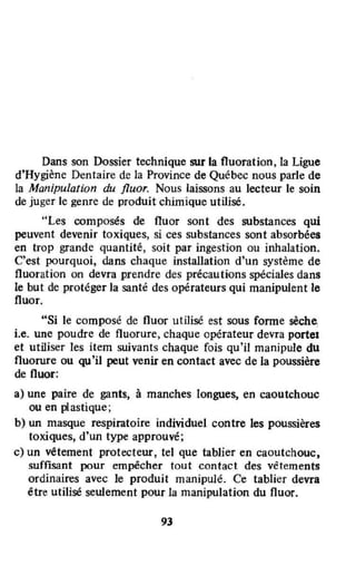 Dans son Dossier technique sur la fluoration, la Ligue
d'Hygiène Dentaire de la Province de Québec nous parle de
la Manipulation du fluor. Nous laissons au lecteur le soin
de juger le genre de produit chimique utilisé.
"Les composés de fluor sont des substances qui
peuvent devenir toxiques, si ces substances sont absorbées
en trop grande quantité, soit par ingestion ou inhalation.
C'est pourquoi, dans chaque installation d'un système de
fluoration on devra prendre des précautions spéciales dans
Je but de protéger la santé des opérateurs qui manipulent le
fluor.
"Si le composé de fluor utilisé est sous forme sèche,
i.e. une poudre de fluorure, chaque opérateur devra portel
et utiliser les item suivants chaque fois qu'il manipule du
fluorure ou qu'il peut venir en contact avec de la poussière
de fluor:
a) une paire de gants, à manches longues, en caoutchouc
ou en plastique;
b) un masque respiratoire individuel contre les poussières
toxiques, d'un type approuvé;
c) un vêtement protecteur. tel que tablier en caoutchouc,
suffisant pour empêcher tout contact des vêtements
ordinaires avec le produit manipulé. Ce tablier devra
être utilisé seulement pour la manipulation du fluor.
93
 