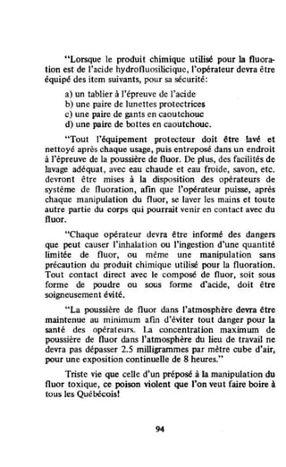 "Lorsque le produit chimique utilisé pour la fluora-
tion est de l'acide hydrofluosilicique, l'opérateur devra être
équipé des item suivants, pour sa sécurité:
a) un tablier à l'épreuve de l'acide
b) une paire de lunettes protectrices
c) une paire de gants en caoutchouc
d) une paire de bottes en caoutchouc.
"Tout l'équipement protecteur doit être lavé et
nettoyé après chaque usage, puis entreposé dans un endroit
à l'épreuve de la poussière de fluor. De plus, des facilités de
lavage adéquat, avec eau chaude et eau froide, savon, etc.
devront être mises à la disposition des opérateurs de
système de fluoration, afm que l'opérateur puisse, après
chaque manipulation du nuor, se laver les mains et toute
autre partie du corps qui pourrait venir en contact avec du
fluor.
"Chaque opératew devra être informé des dangers
que peut causer l'inhalation ou l'ingestion d'une quantité
limitée de fluor, ou méme une manipulation sans
précaution du produit chimique utilisé pour la fluoration.
Tout contact direct avec le composé de fluor, soit sous
forme de poudre ou sous forme d'acide, doit être
soigneusement évité.
"La poussière de fluor dans l'atmosphère devra être
maintenue au minimum afin d'éviter tout danger pour la
santé des opérateurs. La concentration maximwn de
poussière de fluor dans J'atmosphère du lieu de travail ne
devra pas dépasser 2.5 miUigrammes par mètre cube d'air,
pour une exposition continuelle de 8 heures."
Triste vie que celle d'un préposé à la manipulation du
fluor toxique, ce poison violent que J'on veut faire boire à
tous les Québécois!
 