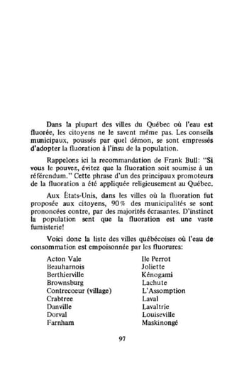 Dans la plupart des viUes du Québec où l'eau est
fluorée, les citoyens ne le savent même pas. Les conseils
mmücipaux, poussés par quel démon, se sont empressés
d'adopter la fluoration à l'insu de la population.
Rappelons ici la recommandation de Frank Bull : "Si
vous le pouvez, évitez que la fluoration soit soumise à un
référendum." Cette phrase d'un des principaux promoteurs
de la fluoration a été appliquée religieusement au Québec.
Aux États-Unis, dans les villes où la fluoration fut
proposée aux citoyens, 90 % des municipalités se sont
prononcées contre, par des majorités écrasantes. D'instinct
la population sent que la fluoration est une vaste
fum isterie!
Voici donc la liste des villes québécoises où l'eau de
consommation est empoisonnée par les fluorures:
Acton Yale
lleauharnois
Berthierville
Brownsburg
Contrecoeur (village)
Crabtree
DanviUe
Dorval
Farnham
97
Ile Perrot
Joliette
Kénogami
Lachute
L'Assomption
Laval
Lavaltrie
Louiseville
Maskinongé
 