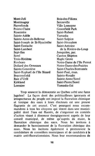 Mont-Joli
Montmagny
Pierrefonds
Pointe-Claire
Rosemère
Sainte-Adèle
Sainte-Anne-de-BeUevue
Saint-Joseph de St-Hyacinthe
Saint-Eustache
Saint-Lambert
Sept-Iles
Sorel
Trois-Rivières
Roxboro
DoUard des Ormeaux
Sainte-Geneviève
Saint-Raphaël de l'Ile Bizard
Beaconsfield
Baie d'Urfé
Kirkland
Lorraine
Bois-des-Filions
Senneville
Ville Lemoyne
Greenfield Park
Saint-Robert
Yamaska
Saint-Sulpice
Saint-Jérusalem
Saint-Antoine
de la Rivière-du-Loup
Jonquière, par.
Canton Shipton
Maple Grove
Notre-Dame de l'Ile Perrot
Notre-Dame-des-Prairies
Saint-Charles-Borromée
Saint-Paul, mun.
Sainte-Rosalie
Sainte-Anne/Sorel
Saint-Pierre/Sorel
Yamaska-Est
Trop souvent la démocratie au Quëbec a été une farce
lugubre! La façon dont des politicailleurs ignorants et
irrespectueux du peuple ont imposé la fluoration chimique
et toxique des eaux à leurs électeurs est une preuve
flagrante de cet avancé. C'est pourquoi nous recom-
mandons à tous les citoyens qui vivent dans une munici-
palité dont l'eau est fluorée, de s'organiser en comités
d'action visant à dénoncer énergiquement auprès de leur
conseil mwlicipal, de même qu'auprès du maire, la
fluoration chimique des eaux. Nous les invitons à
demander le bannissement de la fluoration chimique des
eaux. Nous les incitons également à promouvoir la
candidature de conseillers municipaux et de candidats à la
mairie anti-fluorationnistes. Nous leur recommandons de
98
 