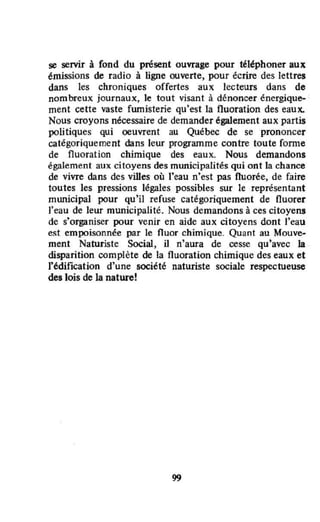 se servir à fond du présent ouvrage pour téléphoner aux
émissions de radio à ligne ouverte, pour écrire des lettres
dans les chroniques offertes aux lecteurs dans de
nombreux journaux, le tout visant à dénoncer énergique-
ment cette vaste fumisterie qu'est la fluoration des eaux.
Nous croyons nécessaire de demander également aux partis
politiques qui oeuvrent au Québec de se prononcer
catégoriquement dans leur programme contre toute forme
de fluoration chimique des eaux. Nous demandons
également aux citoyens des municipalités qui ont la chance
de vivre dans des villes où J'eau n'est pas Ouorée, de faire
toutes les pressions légales possibles sur te représentant
municipal pour qu'il refuse catégOriquement de Ouorer
J'eau de leur municipalité. Nous demandons à ces citoyens
de s'organiser pour venir en aide aux citoyens dont l'eau
es.t empoisonnée par le fluor chimique. Quant au Mouve-
ment Naturiste Social, il n'aura de cesse qu'avec la
disparition complète de la fluoration chimique des eaux et
l'édification d'une société naturiste sociale respectueuse
des lois de la nature!
99
 