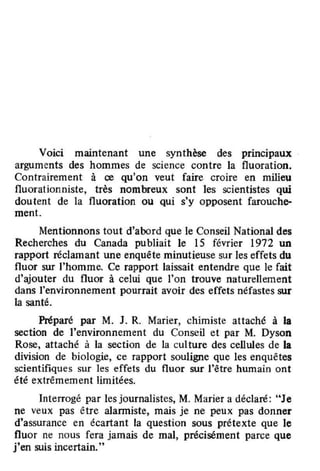 Voici maintenant une synthèse des principaux
arguments des hommes de science contre la fluoration.
Contrairement à ce qu'on veut faire croire en milieu
fluorationniste. très nombreux sont les scientistes qui
doutent de la fluoration ou qui s'y opposent farouche-
ment.
Mentionnons tout d'abord que le Conseil National des
Recherches du Canada publiait le 15 février 1972 un
rapport réclamant une enquête minutieuse sur les effets du
fluor sur l'homme. Ce rapport laissait entendre que le fait
d'ajouter du fluor à celui que l'on trouve naturellement
dans l'environnement pourrait avoir des effets néfastes sur
la santé.
Préparé par M. J. R. Marier, chimiste attaché à la
section de l'environnement du Conseil et par M. Dyson
Rose, attaché à la section de la cul ture des cellules de la
division de biologie, ce rapport souligne que les enquêtes
scientifiques sur les effets du fluor sur l'être humain ont
été extrêmement limitées.
Interrogé par les journalistes, M. Marier a déclaré: "Je
ne veux pas être aIanniste, mais je ne peux pas donner
d'assurance en écartant la question sous prétexte que le
fluor ne nous fera jamais de mal, précisément parce que
j'en suis incertain."
 