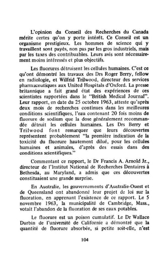 L'opinion du Conseil des Recherches du Canada
mérite certes qu'on y porte intérêt. Ce Conseil est un
organisme prestigieux. Les hommes de science qui y
travaillent sont payés, non pas par tes gros industriels, mais
par les taxes des contribuables. Leurs avis sont nécessaire-
ment moins intéressés et plus objectifs.
Les fluorures détruisent les cellules humaines. C'est ce
qu'ont démontré les travaux des Drs Roger Berry, feUow
en radiologie, et Wilfrid Trilwood, directeur des services
pharrnact:utiques aux United Hospitals d'Oxford. La presse
britannique a fait grand état des expériences de ces
scientistes rapportées dans le "British Medical Journal".
Leur rapport, en date du 25 octobre 1963, atteste qu'après
deux mois de recherches continues dans les meilleures
conditions scientifiques, l'eau contenant 20 fois moins de
fluorure de sodium que la dose généralement recomman·
déc délruit les cellules humaines. Les Drs Berry et
Trilwood f on t remarquer que leurs découvertes
représentent probablement "la première indication de la
toxicité du fluorure hautement dilué, pour les cellules
humaines et animales, d'après des essais dans des
conditions scientifiques."
Commentant ce rapport, le Dr Francis A. Arnold Jr.,
directeur de l'Institut National de Recherches Dentaires à
Bethesda, au Maryland, a admis que ces découvertes
constituaient une grande surprise.
En Australie, les gouvernements d'Australie-Ouest et
de Queensland ont abandonné leur projet de loi sur la
fluoration. en apprenant l'existence de ce rapport. Le 5
novem bre 1963, la municipalité de Cambridge, Mass.,
votait l'abandon de la fluoration de ses eaux potables.
Le fluorure est un poison cum ulatif. Le Dr Wallace
Durbin de l'université de Californie a démontré que la
quantité de fluorure absorbée, si petite soit*Clle, n'est
104
 