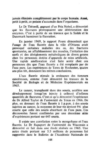 jamais éliminée complètement par le corps humain. Aussi,
petit à petit, ce poison s'accumuJe dans l'organisme.
Le Dr Théorell, gagnant d'un Prix Nobel, a démontré
que les fluorures provoquaient une deterioration des
enzymes. C'est à partir de ses travaux que la Suède et le
Danemark bannirent la fluoration.
En janvier 1969, le rapport Posen démontrait que
l'usage de l'eau fluorée dans la ville d'Ottawa avait
provoqué certaines maladies des os, des fractures
spontanées, un affaiblissement des muscles, l'irritation des
nerfs et des dérèglements métaboliques de divers genres
chez les personnes dotées d'appareils de reins artificiels.
Une rapide amélioration s'est faîte sentir chez ces
personnes dès que l'eau fluorée a été remplacée par de
l'eau pure. Les expériences de Taves de Rochester. quatre
ans plus tôt, donnaient les mêmes conclusions.
L'eau fluorée stimule la croissance des tumeurs
cancéreuses, comme l'ont démontré les travaux de la
Société de Biologie et de Médecine Expérimentale en
1965.
Le cancer, transplanté dans des souris, accélère son
développement lorsqu'on injecte à celles-ci d'infimes
quantités de fluorures. C'est ce qu'a démontré l'expérience
du Dr Alfred Taylor de l'université du Texas en 1966. De
plus, en donnant de l'eau fluorée à 1 p.p.m . à des souris
sujettes au cancer, la moyenne de leur vie devient 9% plus
courte que celle des souris absorbant de l'eau pure. Ces
découvertes furent confirmées par une deuxième série
d'expériences portant sur 645 souris.
Il existe une corrélation entre le mongolisme et l'eau
fluorée. Le Dr Rapaport de l'université du Wisconsin a
démontré ce fait dans une étude réalisée en 1965. Une
autre étude portant sur 5.5 miUions de personnes fut
rapportée dans le Bulletin de l'Académie Nationale de
105
 