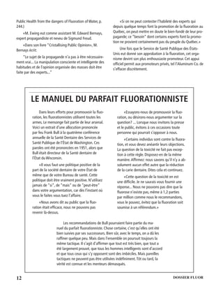 12 DOSSIER FLUOR
Public Health from the dangers of Fluoration of Water, p.
244.)
«M. Ewing eut comme assistant M. Edward Bernays,
expert propagandiste et neveu de Sigmund Freud.
«Dans son livre “Cristallising Public Opinion», M.
Bernays écrit:
“Le sujet de la propagande n’a pas à être nécessaire-
ment vrai... La manipulation consciente et intelligente des
habitudes et de l’opinion organisée des masses doit être
faite par des experts...”
«Si on ne peut contester l’habileté des experts qui
depuis quelque temps font la promotion de la ﬂuoration au
Québec, on peut mettre en doute le bien-fondé de leur pro-
pagande; ce “besoin” dont certains experts font la promo-
tion ne provient certainement pas du peuple du Québec.»
Une fois que le Service de Santé Publique des États-
Unis eut donné son approbation à la ﬂuoration, cet orga-
nisme devint son plus enthousiaste promoteur. Cet appui
ofﬁciel permit aux promoteurs privés, tel l’Aluminum Co. de
s’effacer discrètement.
LE MANUEL DU PARFAIT FLUORATIONNISTE
Dans leurs efforts pour promouvoir la ﬂuo-
ration, les ﬂuorationnistes utilisent toutes les
armes. Le mensonge fait partie de leur arsenal.
Voici un extrait d’une allocution prononcée
par feu Frank Bull à la quatrième conférence
annuelle de la Santé Dentaire des Services de
Santé Publique de l’État de Washington. Ces
paroles ont été prononcées en 1951, alors que
Bull était directeur de la Santé dentaire de
l’État du Wisconsin.
«Il vous faut une politique positive de la
part de la société dentaire de votre État de
même que de votre Bureau de santé. Cette
politique doit être vraiment positive. N’utilisez
jamais de “si”, de “mais” ou de “peut-être”
dans votre argumentation, car dès l’instant où
vous le faites vous tuez l’affaire.
«Nous avons dit au public que la ﬂuo-
ration était efﬁcace, nous ne pouvons pas
revenir là-dessus.
«Essayons-nous de promouvoir la ﬂuo-
ration, ou désirons-nous argumenter sur la
question? ... Lorsque nous invitons la presse
et le public, évitons à ces occasions toute
personne qui pourrait s’opposer à nous.
«Certains individus sont contre la ﬂuora-
tion, et vous devez anéantir leurs objections.
La question de la toxicité ne fait pas excep-
tion à cette règle. Disposez-en de la même
manière.Afﬁrmez: nous savons qu’il n’y a ab-
solument aucun effet autre que la réduction
de la carie dentaire. Dites cela et continuez.
«Cette question de la toxicité en est
une difﬁcile. Je ne saurais vous fournir une
réponse... Nous ne pouvons pas dire que la
ﬂuorose n’existe pas, même à 1,2 parties
par million comme nous le recommandons,
vous le pouvez, évitez que la ﬂuoration soit
soumise à un référendum.»
Les recommandations de Bull pourraient faire partie du ma-
nuel du parfait ﬂuorationniste. Chose certaine, c’est qu’elles ont été
bien suivies par ses successeurs. Bien sûr, avec le temps, on a dû les
rafﬁner quelque peu. Mais dans l’ensemble on poursuit toujours la
même tactique. Il s’agit d’afﬁrmer que tout est très bien, que tout a
été largement prouvé, que tous les hommes intelligents sont d’accord
et que tous ceux qui s’y opposent sont des imbéciles. Mais pareilles
tactiques ne peuvent pas être utilisées indéﬁniment.Tôt ou tard, la
vérité est connue et les menteurs démasqués.
 