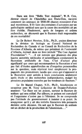 Dans son livre "HeDo Test AnimaJs", W. R. Cox.
éleveur réputé de Chinchillas aux État~Unis, raconte
comment ses animaux de 5800.00 chacun mouraient d'un
mal mystérieux. Il fit faire des centaines d'autopsies par un
pathologiste médical sans que la cause des mortalités ait pu
~tre établie. Finalement, après de longues et ardues
recherches, on découvrit que le fluorure était responsable
de ces mortalités!
Le Dr Robert Newton, D.Sc., Ph.D., ancien directeur
de la division de biologie au Const:iJ NationaJ de
Recherches du Canada et au Conseil de Recherches de la
Province d'Alberta, de même que président de l'université
d'Alberta, écrivait dans un livre intitulé "The Case Against
Fluoridation": H , •• il est notoire que plusieurs des plus
hautes autorités médicales et scientifiques condamnent la
fluoration artificielle de l'eau. C'est d'autant plus
significatif que ceux qui recommandent la fluoration n'ont
pas fait d'études approfondies ou d'enquêtes personneUes
sur la question, mais répètent tout simplement la pro-
pagande des promoteurs; tandis que ceux qui s'opposent à
la fluoration sont arrivés à leurs conclusions seulement
après étude et des recherches indépendantes, malgré les
pressions populaires exercées par les vendeurs de fluorure,"
Le Dr Marcel Chaput, N.D., Ph.D., biochimiste et
oo-auteur avec M. Tony LeSauteur de Dossier-Pollution
soutient: "Le fluor est un poison, surtout le fluorure de
sodium qui sera utilisé. Par aiUeurs, ce poison est cumulatif
et l'organisme n'arrive pas à l'éliminer. Je ne comprends
pas l'attitude du gouvernement à insister à ce point. Je
soupçonne qu 'il y ait des intérêts fmanciers très puissants
derrière cette décision. On sait que le fluorure de sodium
est un déchet de la production de )'a1uminiurn..."
107
 