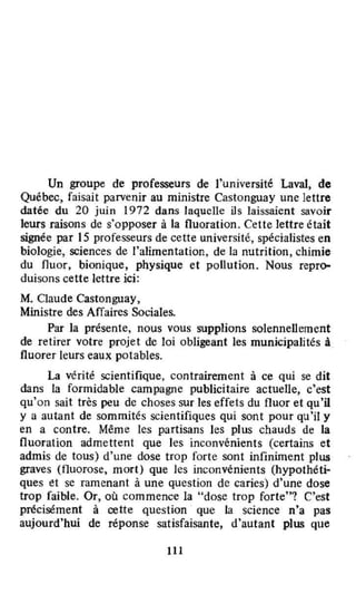 Un groupe de professeurs de l'université Laval, de
Québec, faisait parvenir au ministre Castonguay une lettre
datée du 20 juin 1972 dans laquelle ils laissaient savoir
leurs raisons de s'opposer à la fluoration. Cette lettre était
signée par 15 professeurs de cette université, spécialistes en
biologie, sciences de l'alimentation, de la nutrition, chimie
du fluor, bionique, physique et pollution. Nous repro-
duisons cette lettre ici:
M. Claude Castonguay,
Ministre des Affaires Sociales.
Par la présente, nous vous supplions solennellement
de retirer votre projet de loi obligeant les municipalités à
fluorer leurs eaux potables.
La vérité scientifique, contrairement à ce qui se dit
dans la formidable campagne publicitaire actuelle, c'est
qu'on sait très peu de choses sur les effets du fluor et qu'il
y a autant de sommités scientifiques qui sont pour qu'il y
en a contre. Même les partisans les plus chauds de la
fluoration admettent que les inconvénients (certains et
admis de tous) d'une dose trop forte sont infiniment plus
graves (fluorose, mort) que les inconvénients (hypothéti-
ques et se ramenant à une question de caries) d'une dose
trop faible. Or, où commence la "dose trop forte"1 C'est
précisément à cette question que la science n'a pas
aujourd'hui de réponse satisfaisante, d'autant plus que
111
 