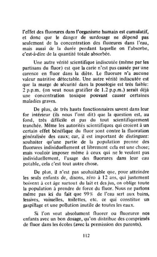 l'effet des fluorures dans l'organisme humain est cumulatif,
et donc que le danger de surdosage ne dépend pas
seulement de la concentration des fluorures dans l'eau,
mais aussi de la durée pendant laquelle on l'absorbe,
c'est-à-dire de la quantité totale absorbée.
Une autre vérité scientifique indiscutée (même par les
partisans du fluor) est que la carie n'est pas causée par une
carence en fluor dans la diète. Le fluorure n'a aucune
valeur nutritive détectable. Une autre vérité indiscutée est
que la marge de sécurité dans la posologie est très faible:
2 p.p.m. (on veut nous gratifier de 1.2 p.p.m.) serait déjà
une concentration toxique pouvant causer certaines
maladies graves.
De plus, de très hauts fonctionnaires savent dans leur
for intérieur (ils nous l'ont dit) que la question est, au
fond, très difficile et pas du tout scientifiquement
tranchée. Même les autorités scientifiques qui croient à un
certain effet bénéfique du fluor sont contre la flu oration
généralisée des eaux; car, il est important de distinguer:
souhaiter qu'une partie de la population prenne des
fluorures individuellement et librement cela est une chose;
mais vouloir imposer même à ceux qui ne le veulent pas
individuellement, l'usage des fluorures dans leur cau
potable, cela c'est tout autre chose.
De plus, il n'est pas souhaitable que, pour atteindre
les seuls enfants de, disons, zéro à 12 ans, Qui justement
boÎvent à ce l âge surtout du lait et des jus, on oblige toute
la population à prendre de force du fluor. Nous ne parlons
même pas ici du fait que 99 % de l'cau sert aux bains,
lessives, vaisselles. toilettes, etc. ce qui constitue un
gaspillage et une pollution inutile de toutes les eaux.
Si l'on veut absolument fluorer ou fluorurer. noS
enfants avec un bon dosage, qu'on distribue des comprimés
de fluor dans les écoles (avec la permission des parents).
112
 